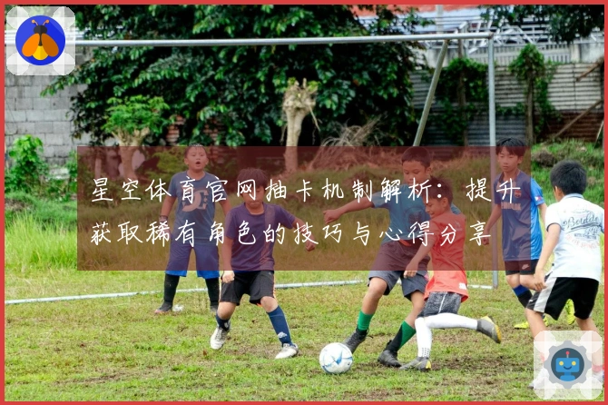 星空体育官网抽卡机制解析：提升获取稀有角色的技巧与心得分享