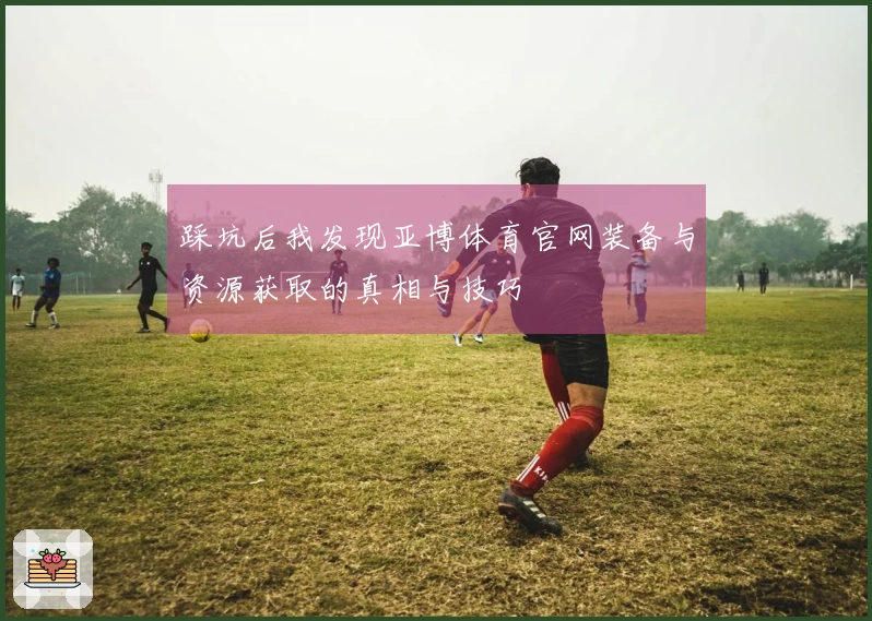 踩坑后我发现亚博体育官网装备与资源获取的真相与技巧