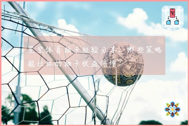 星空体育抽卡经验分享:哪些策略能让你的抽卡收益倍增?