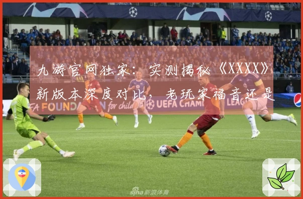 九游官网独家：实测揭秘《XXXX》新版本深度对比，老玩家福音还是劝退？