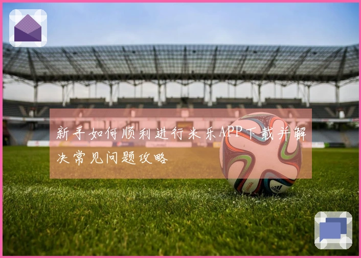 新手如何顺利进行米乐APP下载并解决常见问题攻略
