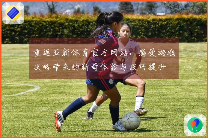重返亚新体育官方网站，感受游戏攻略带来的新奇体验与技巧提升