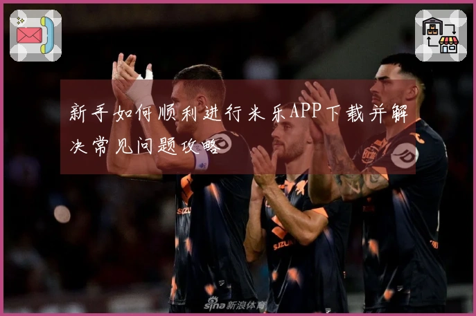 新手如何顺利进行米乐APP下载并解决常见问题攻略