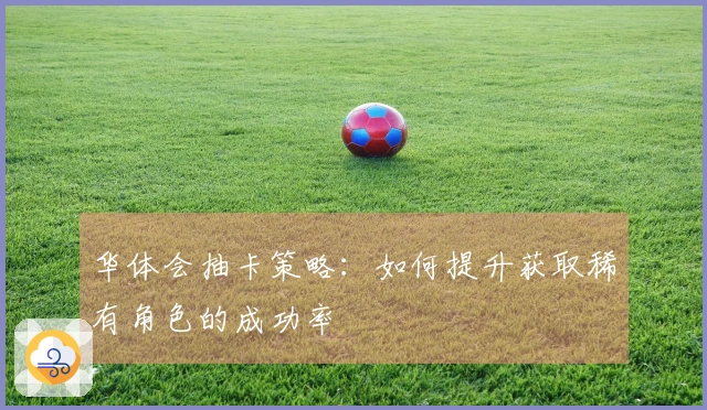 华体会抽卡策略：如何提升获取稀有角色的成功率