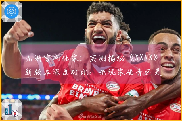 九游官网独家：实测揭秘《XXXX》新版本深度对比，老玩家福音还是劝退？